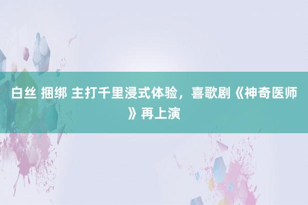 白丝 捆绑 主打千里浸式体验，喜歌剧《神奇医师》再上演