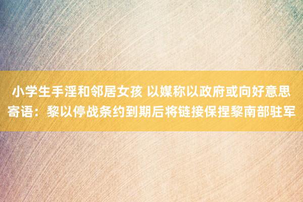 小学生手淫和邻居女孩 以媒称以政府或向好意思寄语：黎以停战条约到期后将链接保捏黎南部驻军