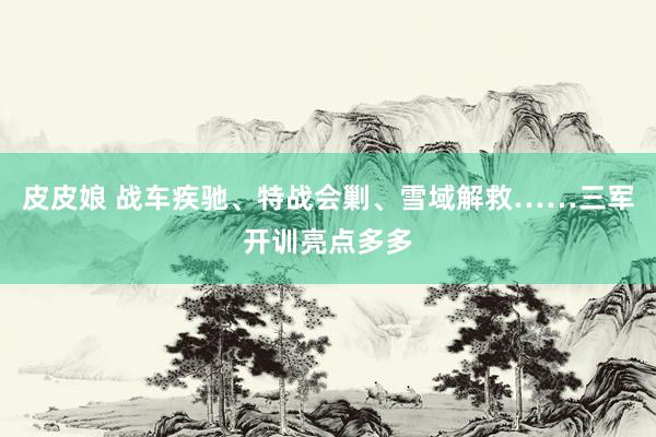 皮皮娘 战车疾驰、特战会剿、雪域解救……三军开训亮点多多