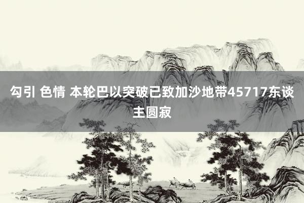 勾引 色情 本轮巴以突破已致加沙地带45717东谈主圆寂