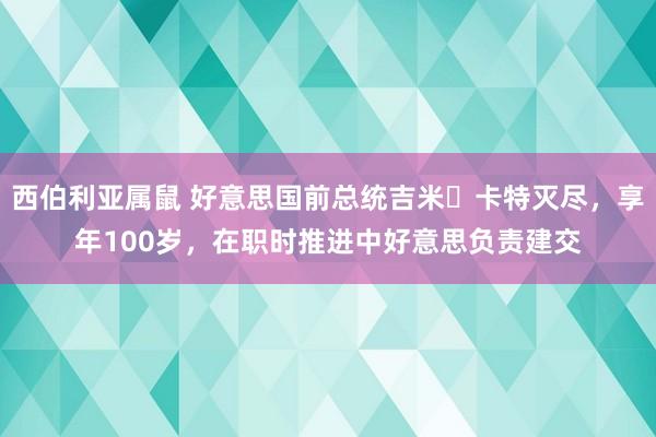 西伯利亚属鼠 好意思国前总统吉米・卡特灭尽，享年100岁，在职时推进中好意思负责建交