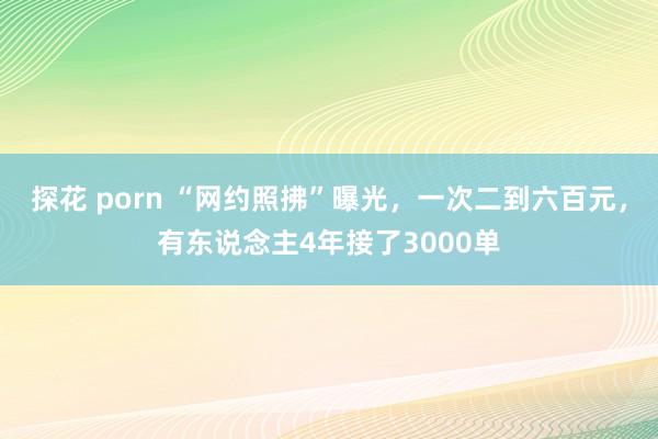 探花 porn “网约照拂”曝光，一次二到六百元，有东说念主4年接了3000单
