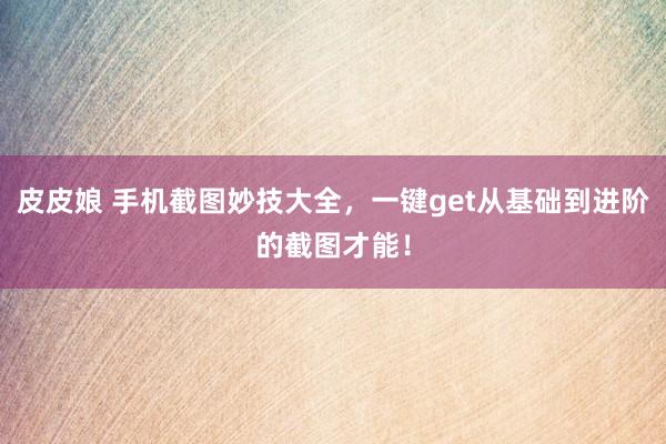 皮皮娘 手机截图妙技大全，一键get从基础到进阶的截图才能！