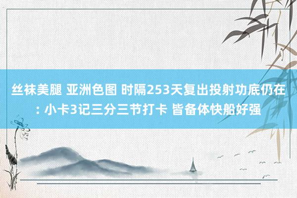 丝袜美腿 亚洲色图 时隔253天复出投射功底仍在: 小卡3记三分三节打卡 皆备体快船好强