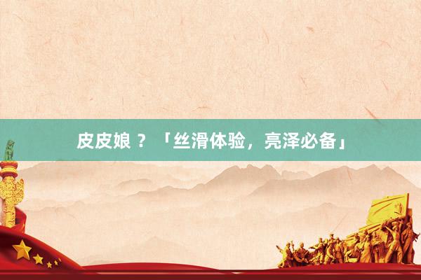 皮皮娘 ？「丝滑体验，亮泽必备」