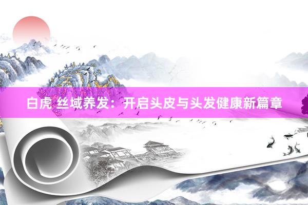 白虎 丝域养发：开启头皮与头发健康新篇章