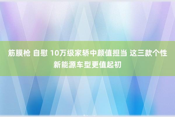 筋膜枪 自慰 10万级家轿中颜值担当 这三款个性新能源车型更值起初