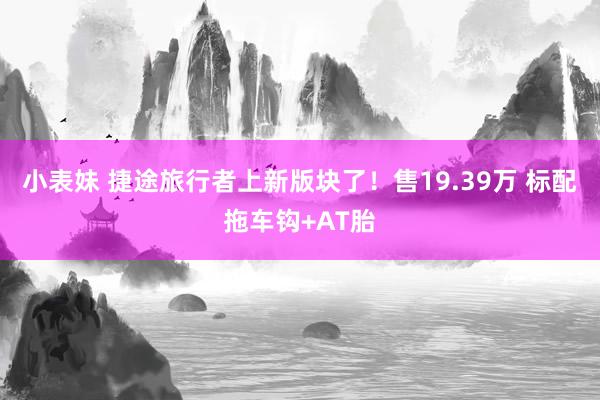 小表妹 捷途旅行者上新版块了！售19.39万 标配拖车钩+AT胎