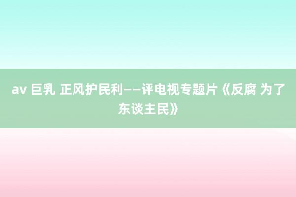 av 巨乳 正风护民利——评电视专题片《反腐 为了东谈主民》