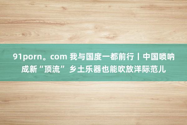 91porn。com 我与国度一都前行丨中国唢呐成新“顶流” 乡土乐器也能吹放洋际范儿
