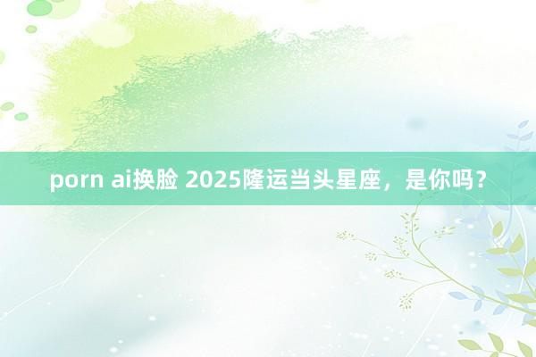 porn ai换脸 2025隆运当头星座，是你吗？