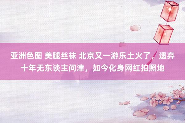 亚洲色图 美腿丝袜 北京又一游乐土火了，遗弃十年无东谈主问津，如今化身网红拍照地