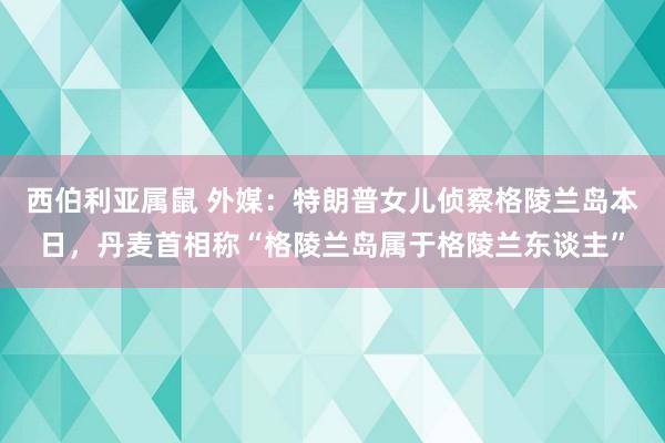 西伯利亚属鼠 外媒：特朗普女儿侦察格陵兰岛本日，丹麦首相称“格陵兰岛属于格陵兰东谈主”