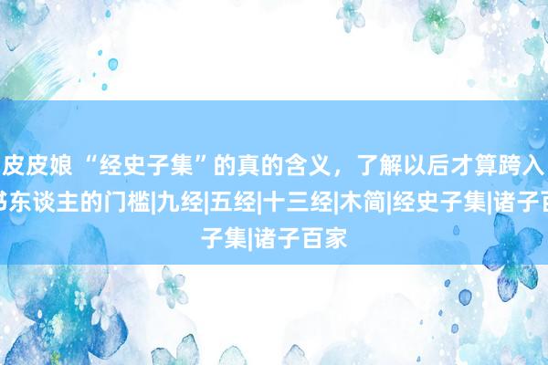 皮皮娘 “经史子集”的真的含义，了解以后才算跨入念书东谈主的门槛|九经|五经|十三经|木简|经史子集|诸子百家