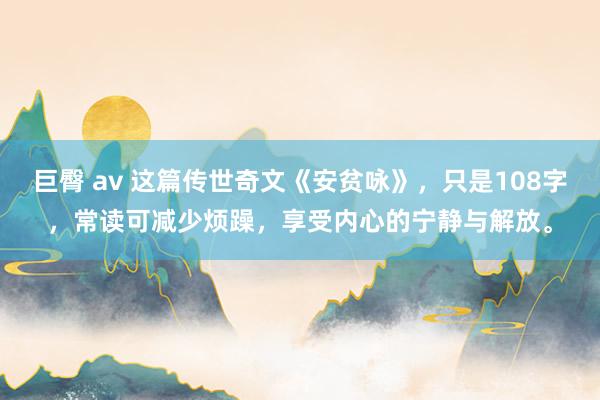 巨臀 av 这篇传世奇文《安贫咏》，只是108字，常读可减少烦躁，享受内心的宁静与解放。