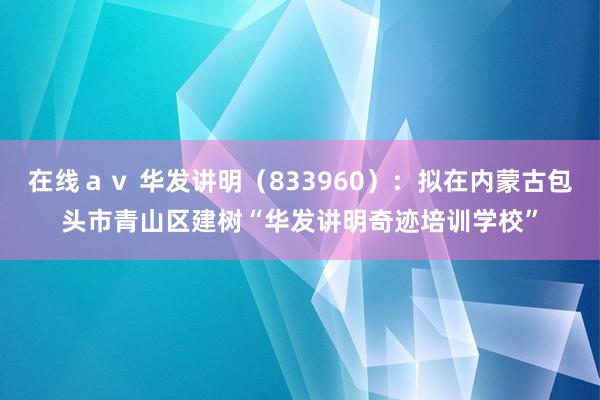 在线ａｖ 华发讲明（833960）：拟在内蒙古包头市青山区建树“华发讲明奇迹培训学校”