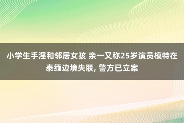 小学生手淫和邻居女孩 亲一又称25岁演员模特在泰缅边境失联， 警方已立案