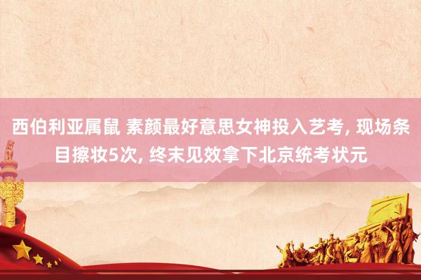 西伯利亚属鼠 素颜最好意思女神投入艺考， 现场条目擦妆5次， 终末见效拿下北京统考状元