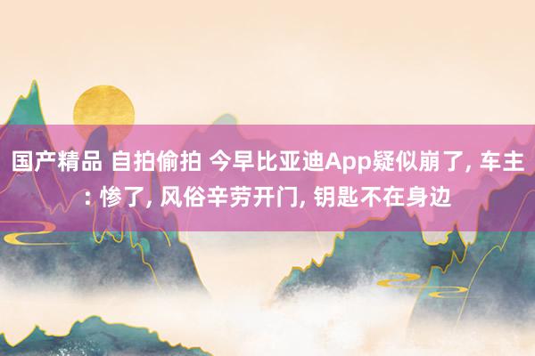 国产精品 自拍偷拍 今早比亚迪App疑似崩了， 车主: 惨了， 风俗辛劳开门， 钥匙不在身边