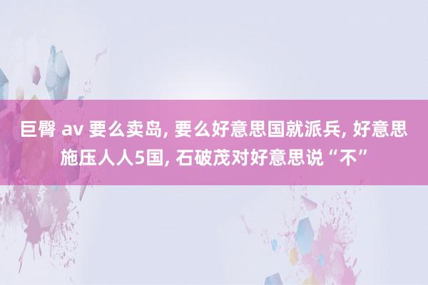 巨臀 av 要么卖岛， 要么好意思国就派兵， 好意思施压人人5国， 石破茂对好意思说“不”