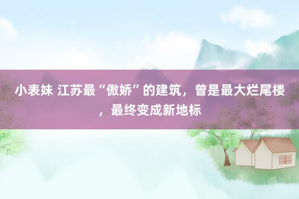 小表妹 江苏最“傲娇”的建筑，曾是最大烂尾楼，最终变成新地标