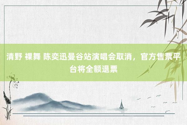 清野 裸舞 陈奕迅曼谷站演唱会取消，官方售票平台将全额退票