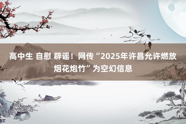 高中生 自慰 辟谣！网传“2025年许昌允许燃放烟花炮竹”为空幻信息
