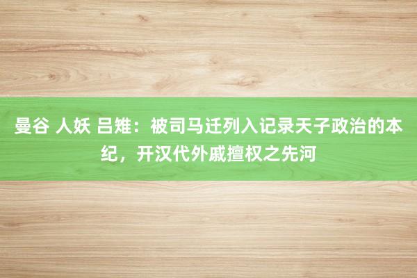 曼谷 人妖 吕雉：被司马迁列入记录天子政治的本纪，开汉代外戚擅权之先河