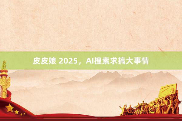 皮皮娘 2025，AI搜索求搞大事情