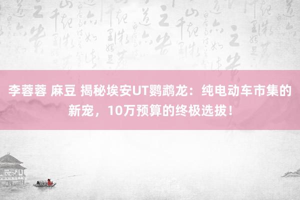 李蓉蓉 麻豆 揭秘埃安UT鹦鹉龙：纯电动车市集的新宠，10万预算的终极选拔！