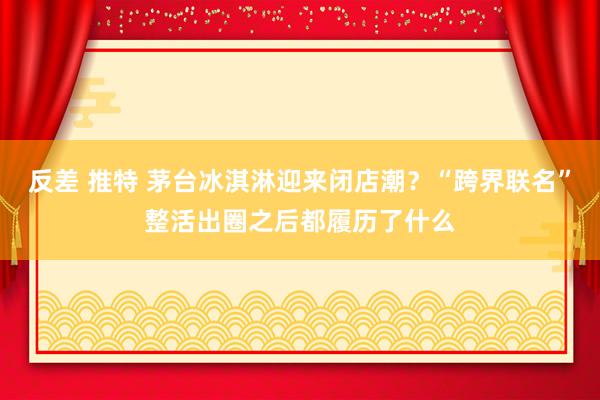 反差 推特 茅台冰淇淋迎来闭店潮？“跨界联名”整活出圈之后都履历了什么