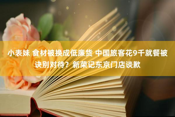小表妹 食材被换成低廉货 中国旅客花9千就餐被诀别对待？新荣记东京门店谈歉
