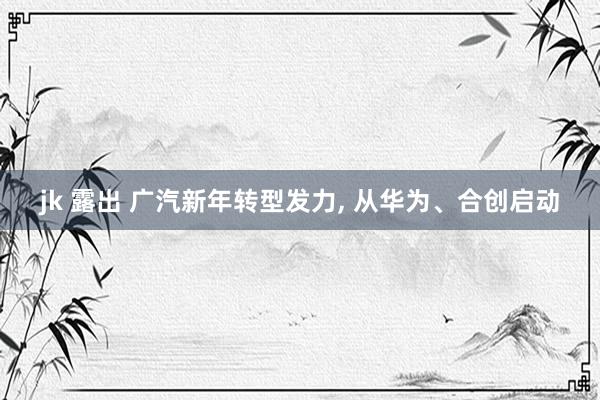 jk 露出 广汽新年转型发力， 从华为、合创启动