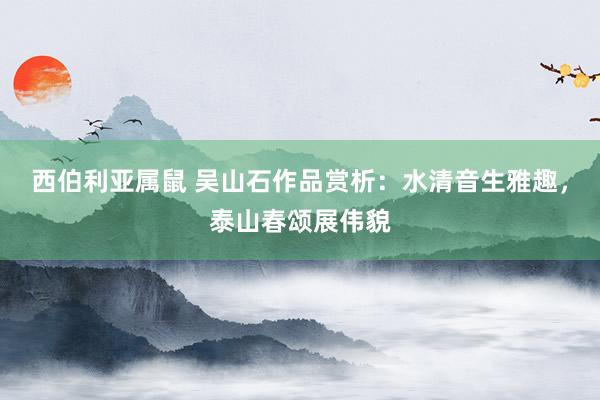 西伯利亚属鼠 吴山石作品赏析：水清音生雅趣，泰山春颂展伟貌