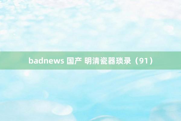 badnews 国产 明清瓷器琐录（91）
