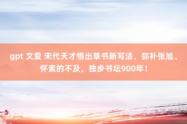 gpt 文爱 宋代天才悟出草书新写法，弥补张旭、怀素的不及，独步书坛900年！
