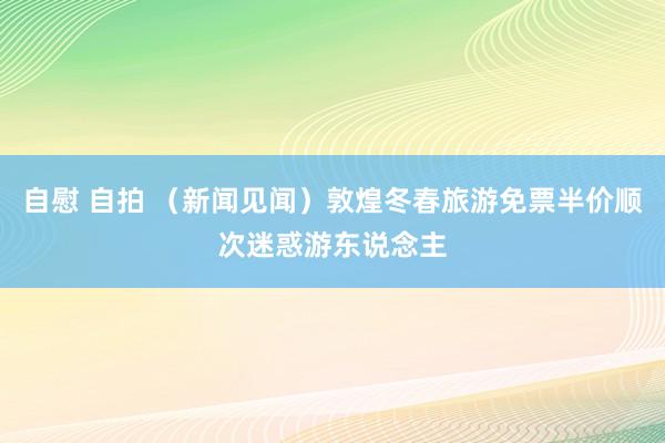 自慰 自拍 (新闻见闻)敦煌冬春旅游免票半价顺次迷惑游东说念主