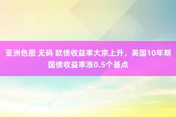 亚洲色图 无码 欧债收益率大宗上升，英国10年期国债收益率涨0.5个基点