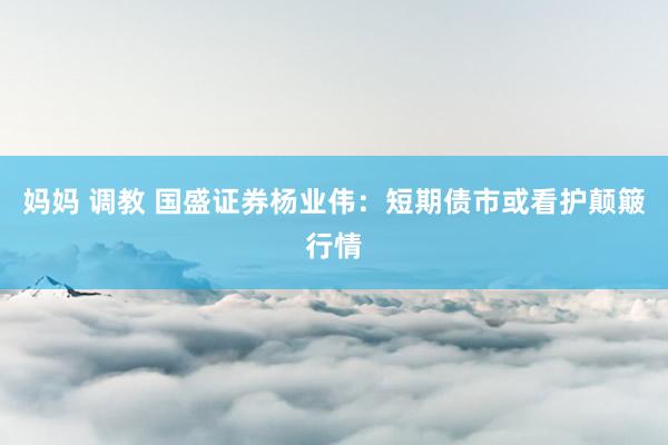 妈妈 调教 国盛证券杨业伟：短期债市或看护颠簸行情
