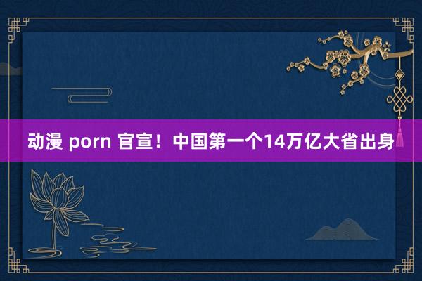 动漫 porn 官宣！中国第一个14万亿大省出身