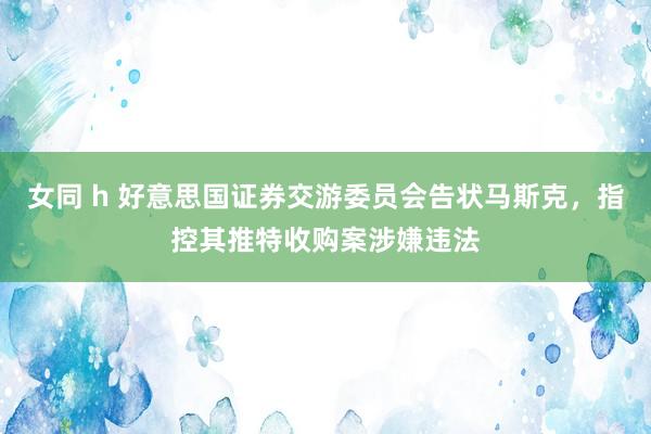 女同 h 好意思国证券交游委员会告状马斯克，指控其推特收购案涉嫌违法