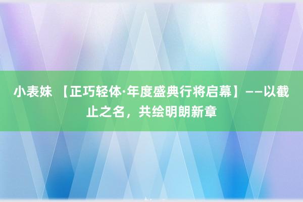小表妹 【正巧轻体·年度盛典行将启幕】——以截止之名，共绘明朗新章