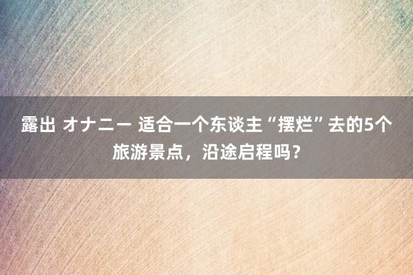 露出 オナニー 适合一个东谈主“摆烂”去的5个旅游景点，沿途启程吗？