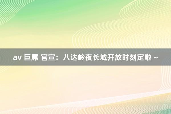 av 巨屌 官宣：八达岭夜长城开放时刻定啦 ~