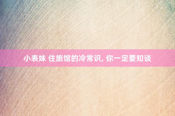 小表妹 住旅馆的冷常识， 你一定要知谈