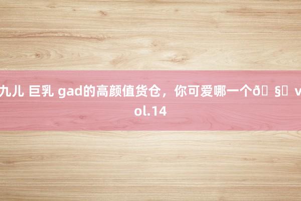 九儿 巨乳 gad的高颜值货仓,你可爱哪一个🧐vol.14