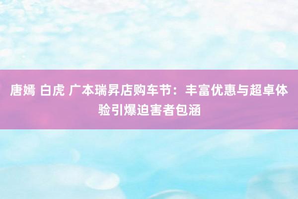 唐嫣 白虎 广本瑞昇店购车节：丰富优惠与超卓体验引爆迫害者包涵