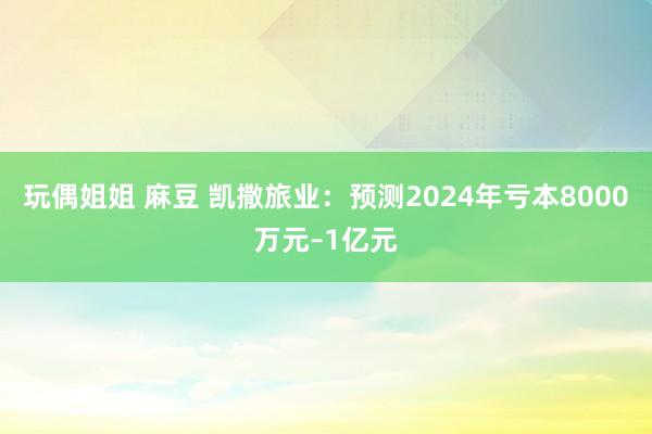 玩偶姐姐 麻豆 凯撒旅业：预测2024年亏本8000万元–1亿元