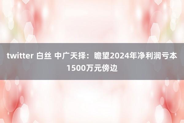 twitter 白丝 中广天择：瞻望2024年净利润亏本1500万元傍边