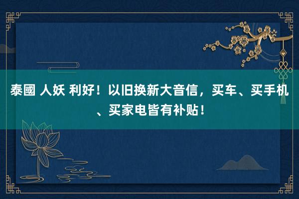 泰國 人妖 利好！以旧换新大音信，买车、买手机、买家电皆有补贴！